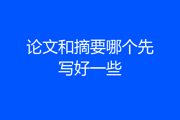 论文和摘要哪个先写好一些