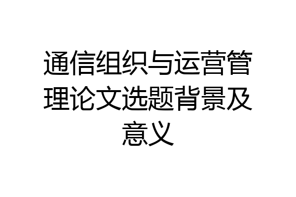 通信组织与运营管理论文选题背景及意义