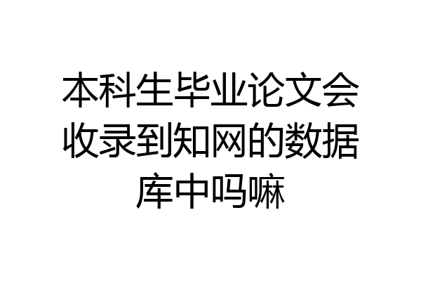 本科生毕业论文会收录到知网的数据库中吗嘛