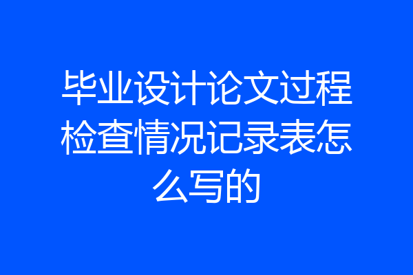 毕业设计论文过程检查情况记录表怎么写的