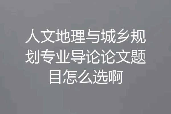 人文地理与城乡规划专业导论论文题目怎么选啊