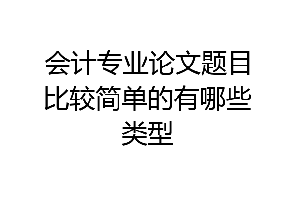 会计专业论文题目比较简单的有哪些类型