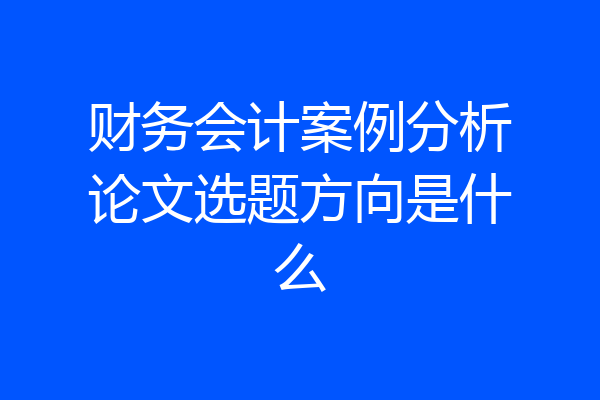 财务会计案例分析论文选题方向是什么