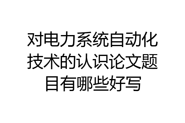对电力系统自动化技术的认识论文题目有哪些好写