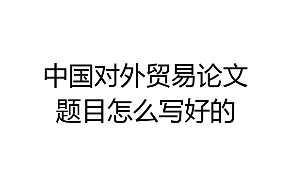 中国对外贸易论文题目怎么写好的
