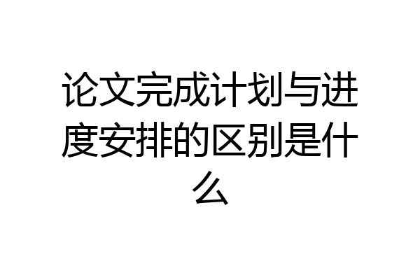 论文完成计划与进度安排的区别是什么