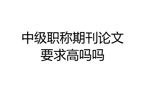 中级职称期刊论文要求高吗吗