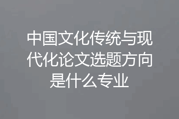 中国文化传统与现代化论文选题方向是什么专业