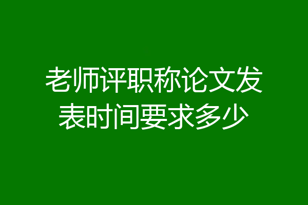 老师评职称论文发表时间要求多少