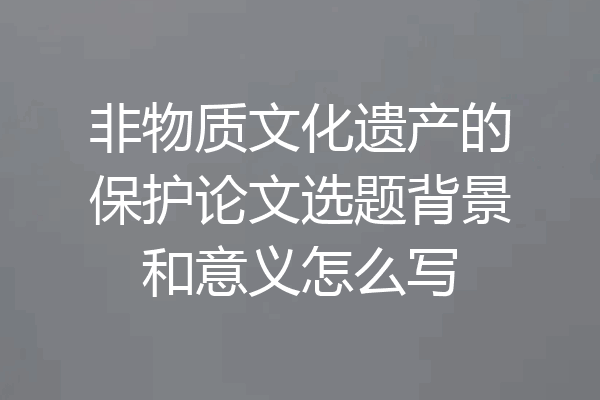 非物质文化遗产的保护论文选题背景和意义怎么写