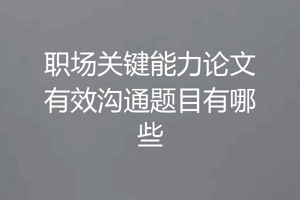 职场关键能力论文有效沟通题目有哪些