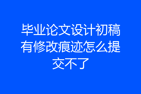 毕业论文设计初稿有修改痕迹怎么提交不了