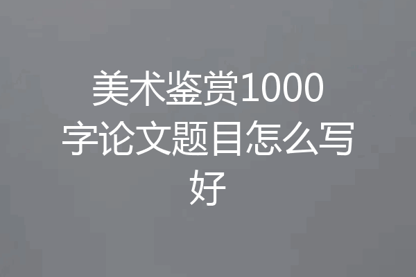 美术鉴赏1000字论文题目怎么写好