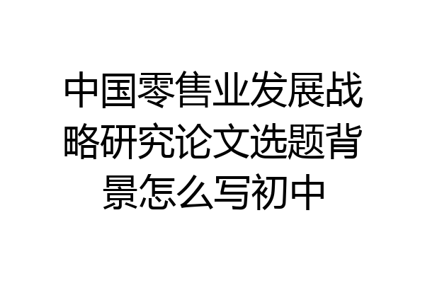 中国零售业发展战略研究论文选题背景怎么写初中