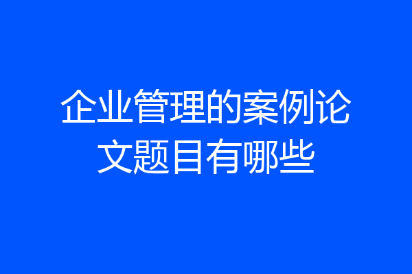 企业管理的案例论文题目有哪些