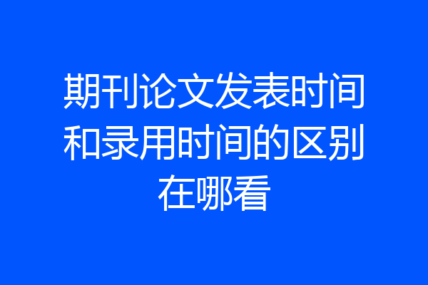 期刊论文发表时间和录用时间的区别在哪看