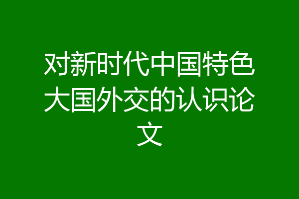 对新时代中国特色大国外交的认识论文