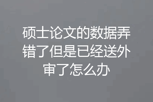 硕士论文的数据弄错了但是已经送外审了怎么办