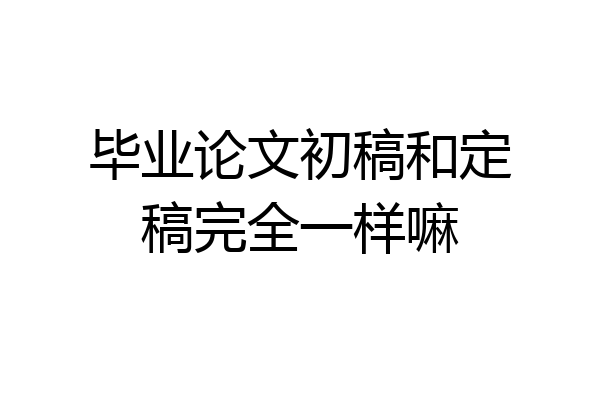 毕业论文初稿和定稿完全一样嘛
