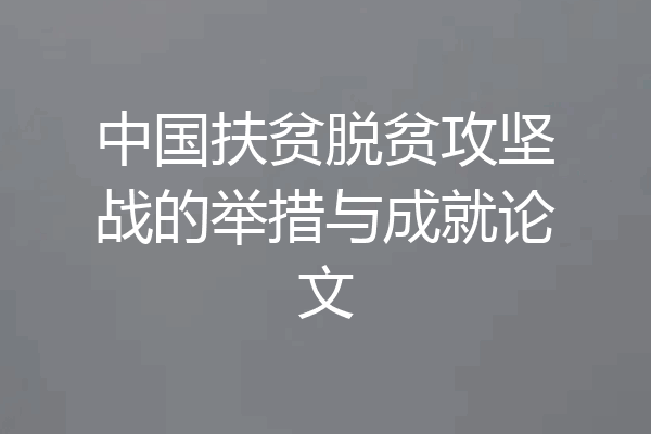 中国扶贫脱贫攻坚战的举措与成就论文