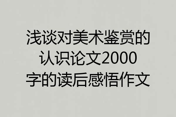 浅谈对美术鉴赏的认识论文2000字的读后感悟作文