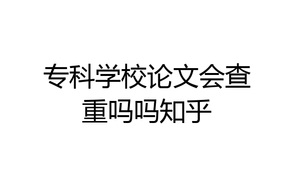 专科学校论文会查重吗吗知乎
