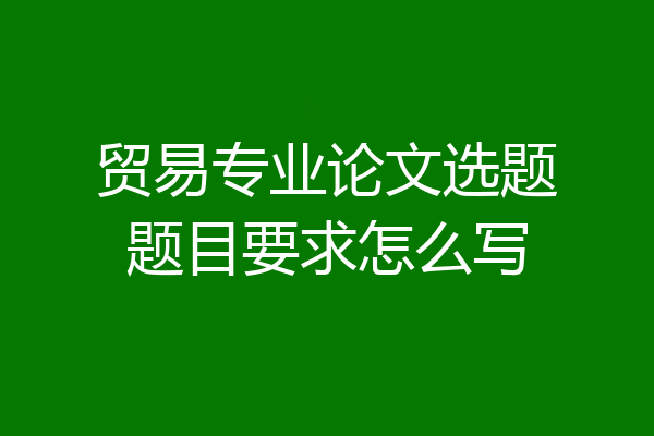 贸易专业论文选题题目要求怎么写