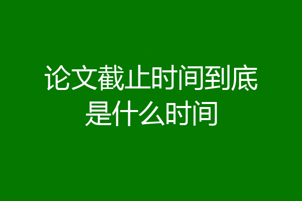 论文截止时间到底是什么时间