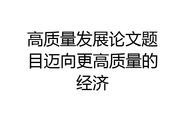 高质量发展论文题目迈向更高质量的经济