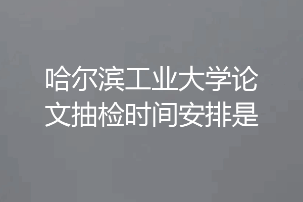 哈尔滨工业大学论文抽检时间安排是