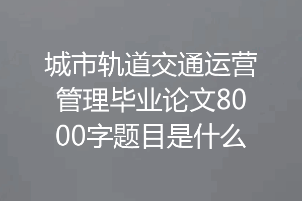 城市轨道交通运营管理毕业论文8000字题目是什么