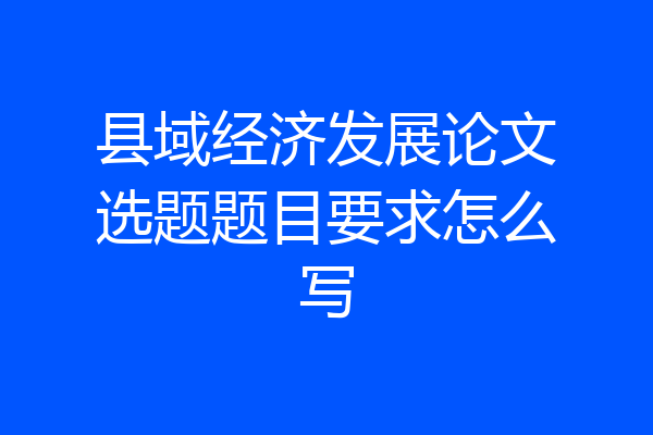 县域经济发展论文选题题目要求怎么写