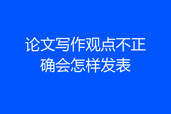 论文写作观点不正确会怎样发表