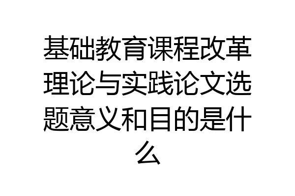 基础教育课程改革理论与实践论文选题意义和目的是什么