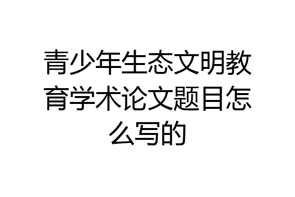 青少年生态文明教育学术论文题目怎么写的