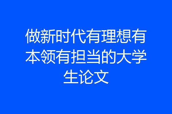做新时代有理想有本领有担当的大学生论文
