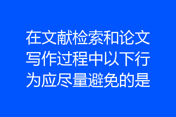 在文献检索和论文写作过程中以下行为应尽量避免的是