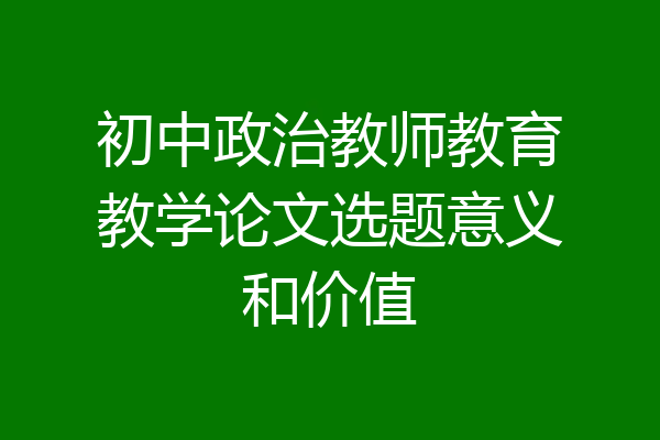 初中政治教师教育教学论文选题意义和价值