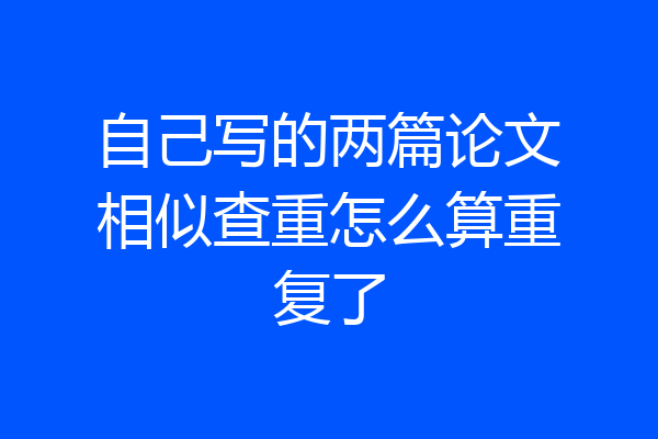 自己写的两篇论文相似查重怎么算重复了