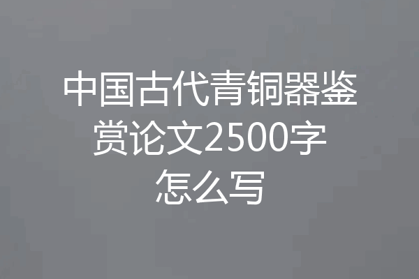 中国古代青铜器鉴赏论文2500字怎么写