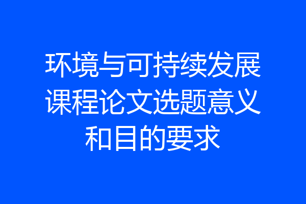 环境与可持续发展课程论文选题意义和目的要求