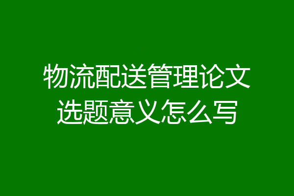 物流配送管理论文选题意义怎么写