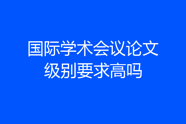 国际学术会议论文级别要求高吗