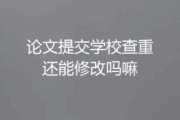 论文提交学校查重还能修改吗嘛