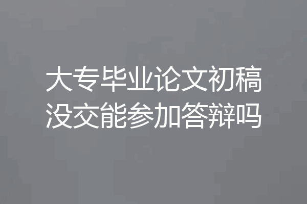 大专毕业论文初稿没交能参加答辩吗