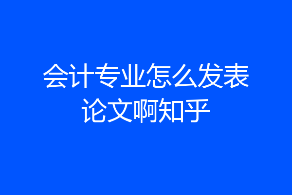 会计专业怎么发表论文啊知乎