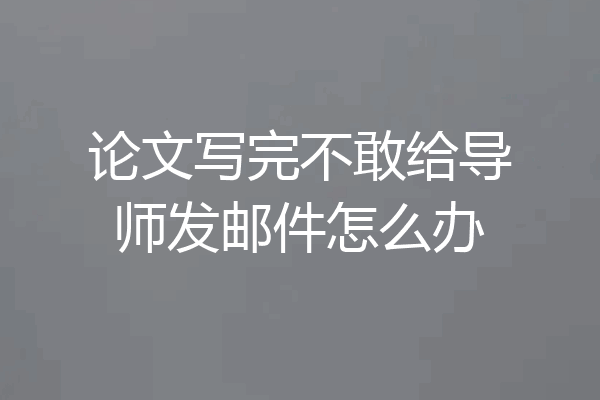论文写完不敢给导师发邮件怎么办
