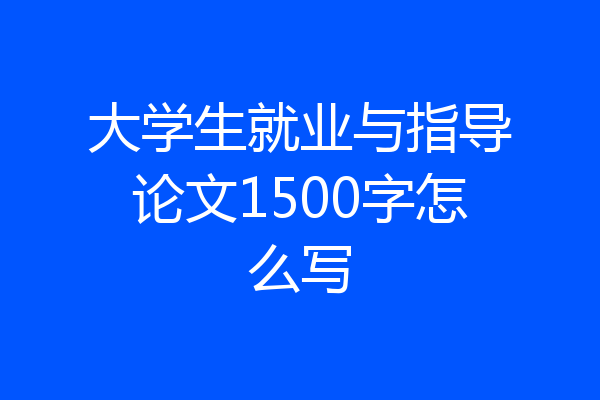 大学生就业与指导论文1500字怎么写