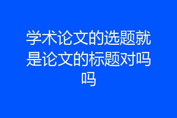 学术论文的选题就是论文的标题对吗吗