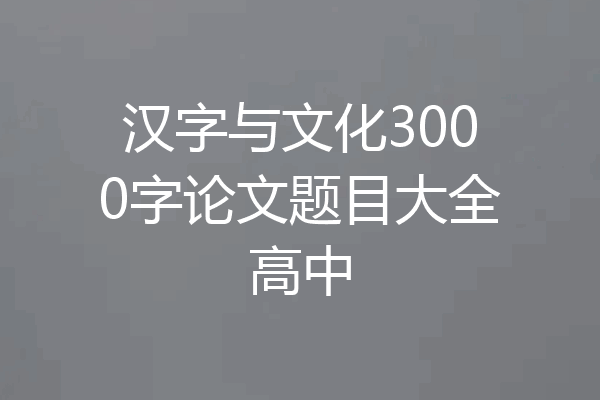 汉字与文化3000字论文题目大全高中